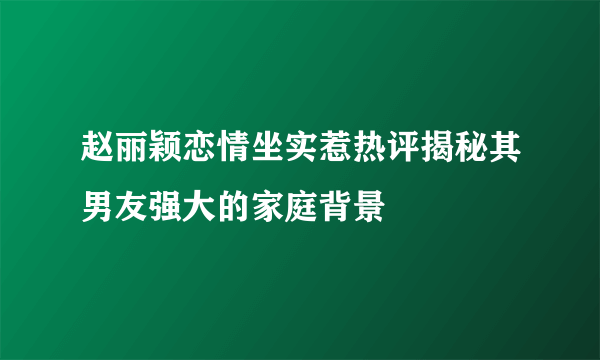 赵丽颖恋情坐实惹热评揭秘其男友强大的家庭背景