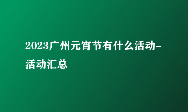 2023广州元宵节有什么活动-活动汇总