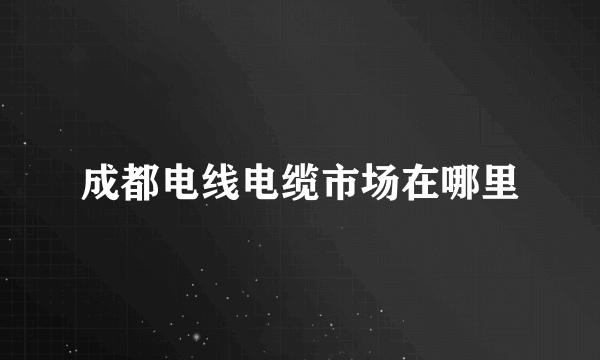 成都电线电缆市场在哪里