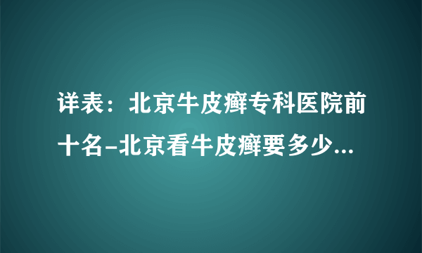 详表：北京牛皮癣专科医院前十名-北京看牛皮癣要多少钱[推荐]