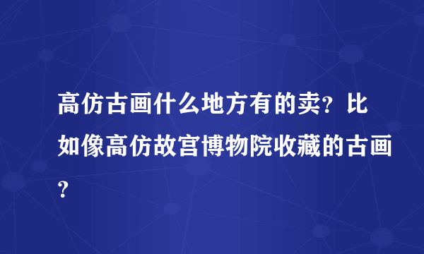 高仿古画什么地方有的卖？比如像高仿故宫博物院收藏的古画？