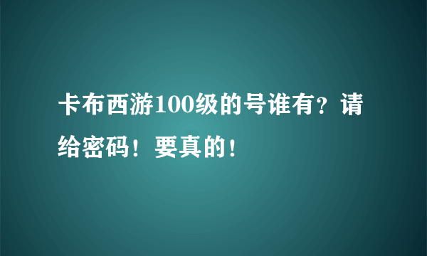 卡布西游100级的号谁有？请给密码！要真的！