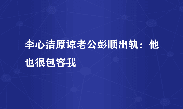 李心洁原谅老公彭顺出轨：他也很包容我