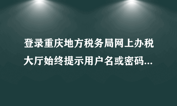 登录重庆地方税务局网上办税大厅始终提示用户名或密码不正确是怎么回事？