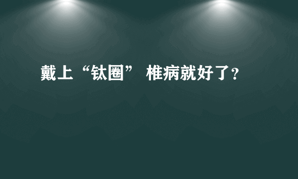 戴上“钛圈” 椎病就好了？