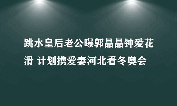 跳水皇后老公曝郭晶晶钟爱花滑 计划携爱妻河北看冬奥会