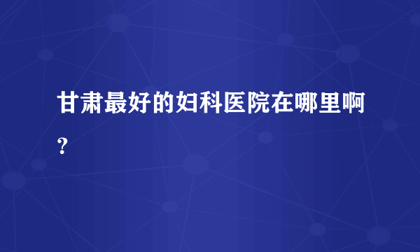 甘肃最好的妇科医院在哪里啊？