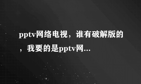 pptv网络电视，谁有破解版的，我要的是pptv网络电视破解版的，谁有？