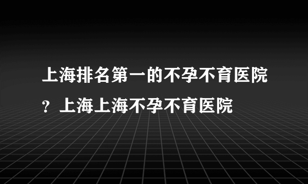 上海排名第一的不孕不育医院？上海上海不孕不育医院