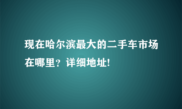 现在哈尔滨最大的二手车市场在哪里？详细地址!