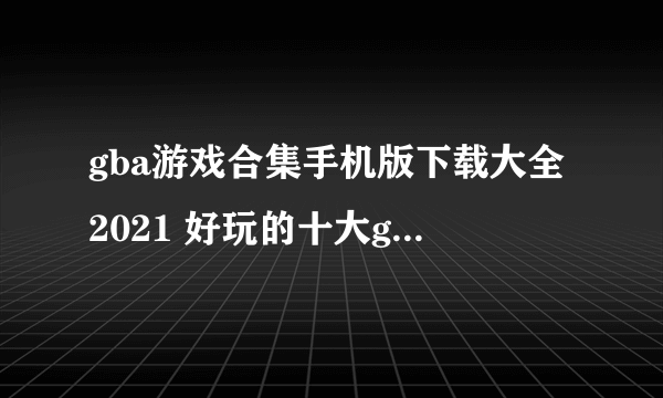 gba游戏合集手机版下载大全2021 好玩的十大gba游戏合集排行榜推荐