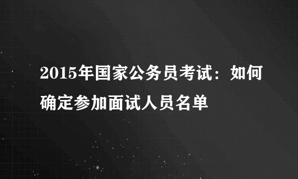 2015年国家公务员考试：如何确定参加面试人员名单