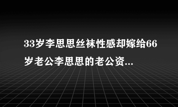 33岁李思思丝袜性感却嫁给66岁老公李思思的老公资料简介背景曝光_飞外网