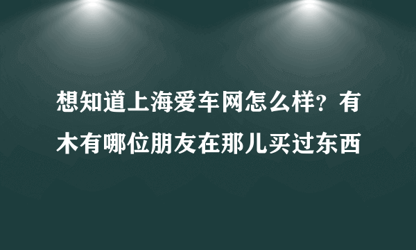 想知道上海爱车网怎么样？有木有哪位朋友在那儿买过东西