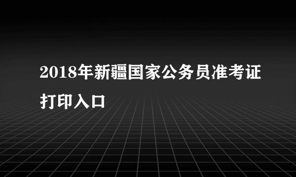 2018年新疆国家公务员准考证打印入口