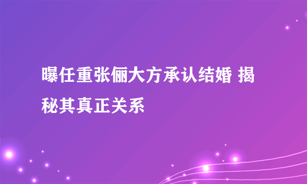 曝任重张俪大方承认结婚 揭秘其真正关系