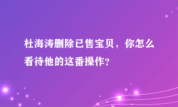 杜海涛删除已售宝贝，你怎么看待他的这番操作？