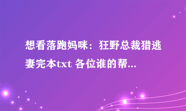 想看落跑妈咪：狂野总裁猎逃妻完本txt 各位谁的帮忙发下，3051124696谢谢