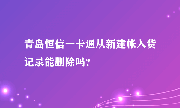 青岛恒信一卡通从新建帐入货记录能删除吗？