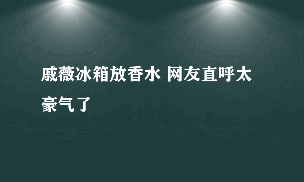 戚薇冰箱放香水 网友直呼太豪气了