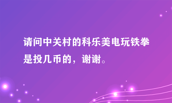 请问中关村的科乐美电玩铁拳是投几币的，谢谢。