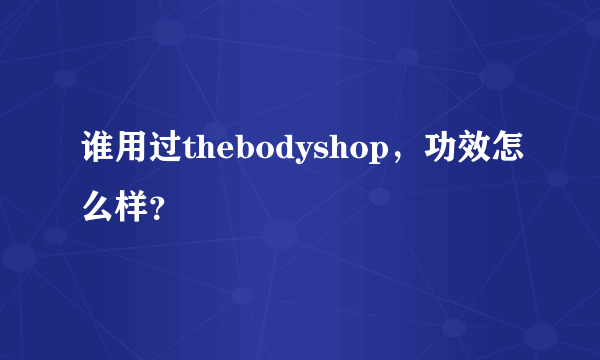 谁用过thebodyshop，功效怎么样？