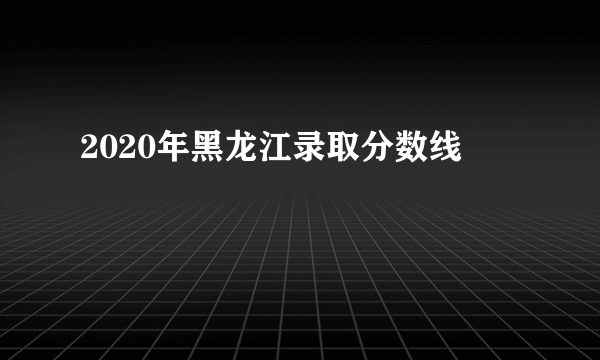 2020年黑龙江录取分数线