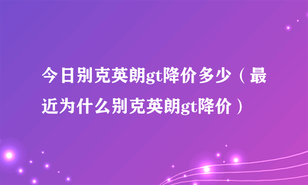 今日别克英朗gt降价多少（最近为什么别克英朗gt降价）