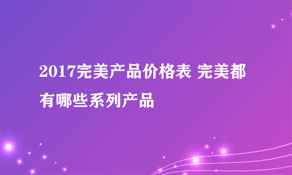 2017完美产品价格表 完美都有哪些系列产品