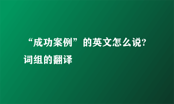 “成功案例”的英文怎么说?词组的翻译