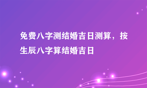 免费八字测结婚吉日测算，按生辰八字算结婚吉日