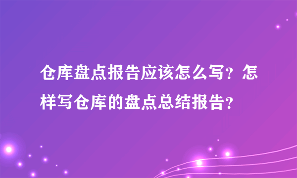 仓库盘点报告应该怎么写？怎样写仓库的盘点总结报告？