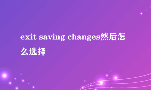 exit saving changes然后怎么选择