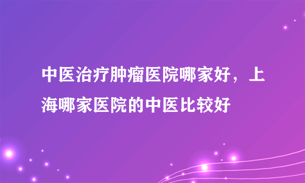 中医治疗肿瘤医院哪家好，上海哪家医院的中医比较好