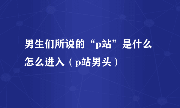 男生们所说的“p站”是什么怎么进入（p站男头）