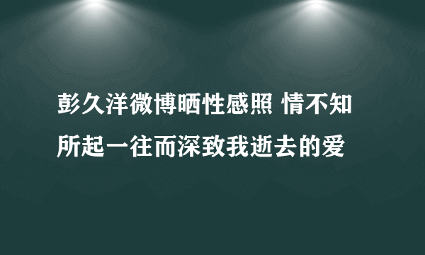 彭久洋微博晒性感照 情不知所起一往而深致我逝去的爱