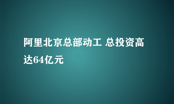 阿里北京总部动工 总投资高达64亿元