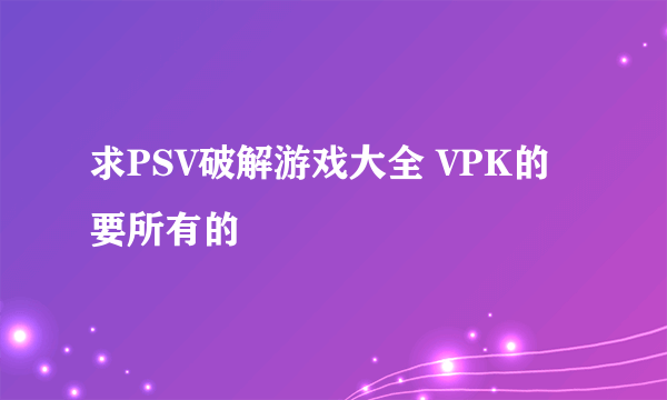 求PSV破解游戏大全 VPK的 要所有的