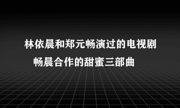 林依晨和郑元畅演过的电视剧   畅晨合作的甜蜜三部曲