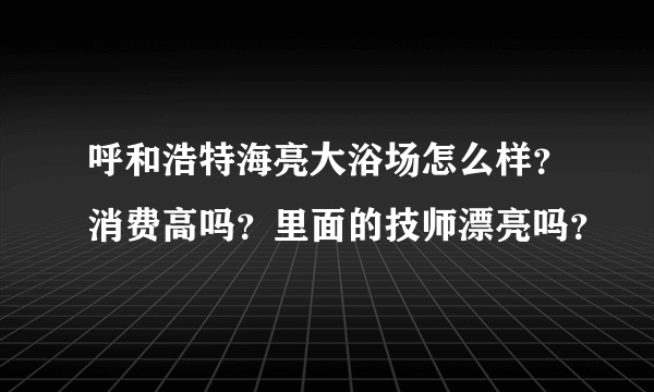 呼和浩特海亮大浴场怎么样？消费高吗？里面的技师漂亮吗？