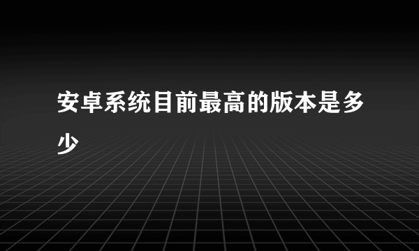 安卓系统目前最高的版本是多少