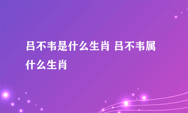 吕不韦是什么生肖 吕不韦属什么生肖