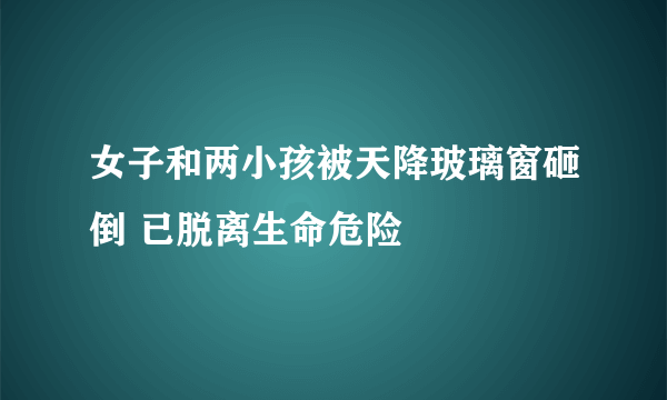 女子和两小孩被天降玻璃窗砸倒 已脱离生命危险