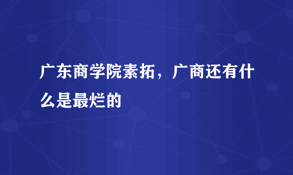 广东商学院素拓，广商还有什么是最烂的