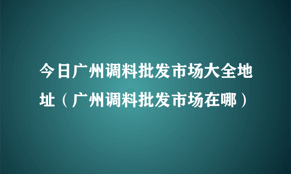 今日广州调料批发市场大全地址（广州调料批发市场在哪）