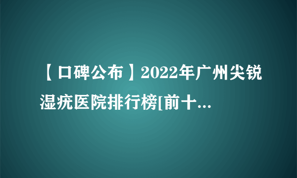 【口碑公布】2022年广州尖锐湿疣医院排行榜[前十公布]广州尖锐湿疣医院哪家去哪家「性病排名热点聚焦」