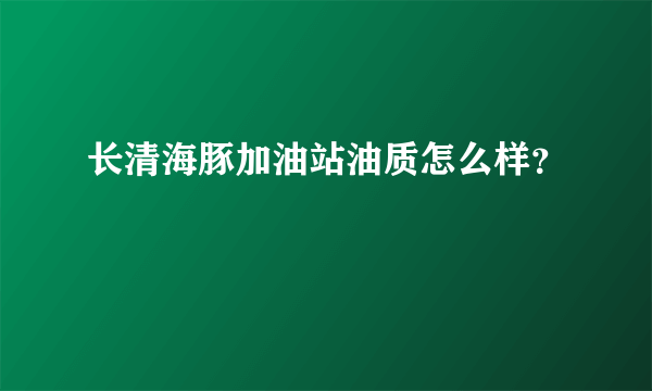 长清海豚加油站油质怎么样？