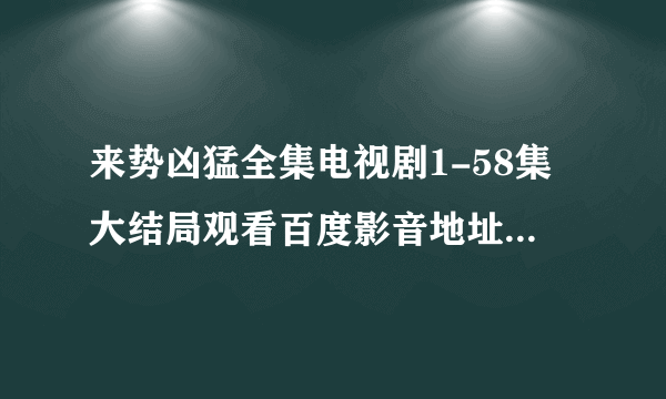 来势凶猛全集电视剧1-58集大结局观看百度影音地址在哪啊？