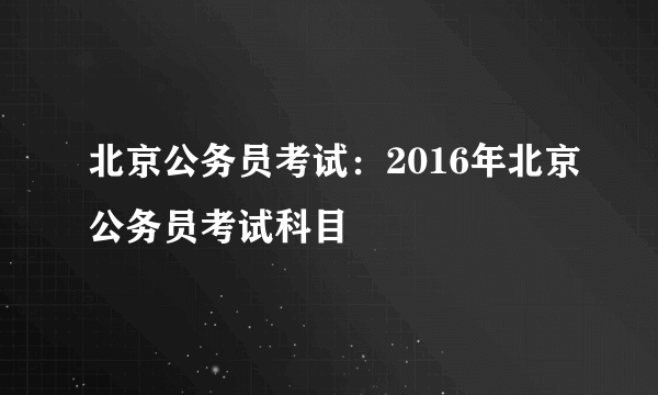 北京公务员考试：2016年北京公务员考试科目