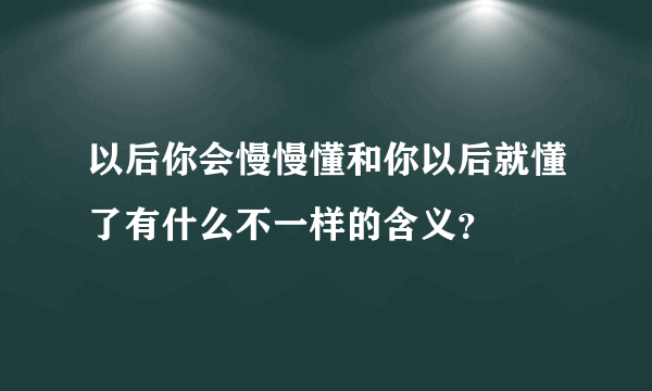 以后你会慢慢懂和你以后就懂了有什么不一样的含义？